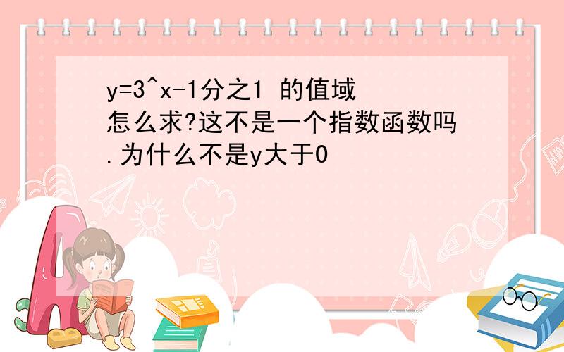 y=3^x-1分之1 的值域怎么求?这不是一个指数函数吗.为什么不是y大于0