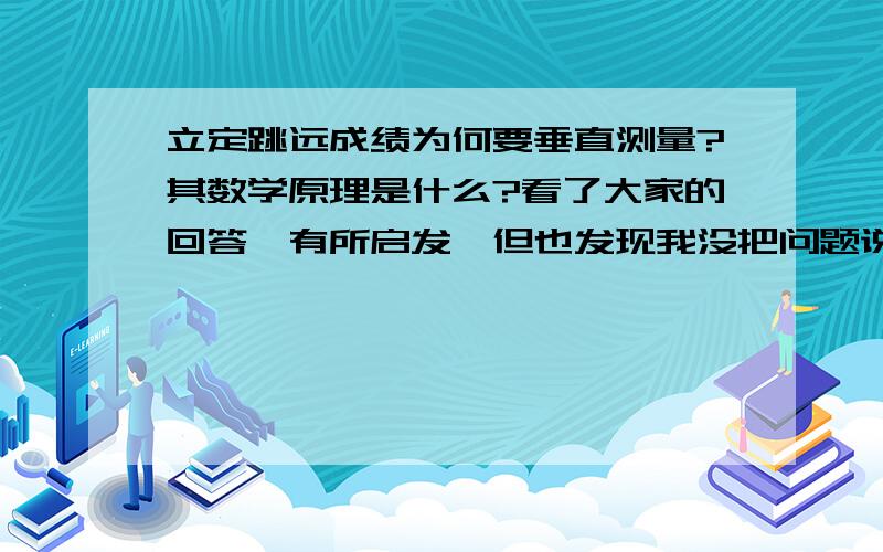 立定跳远成绩为何要垂直测量?其数学原理是什么?看了大家的回答,有所启发,但也发现我没把问题说清楚.一般而言,我们是向前直线跳的,这样在测量时,由落脚点向起跳线垂直量自然没问题.只