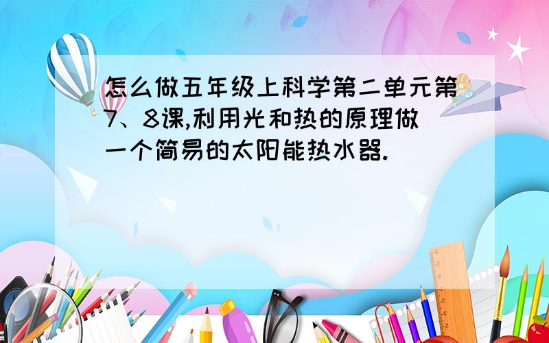 怎么做五年级上科学第二单元第7、8课,利用光和热的原理做一个简易的太阳能热水器.