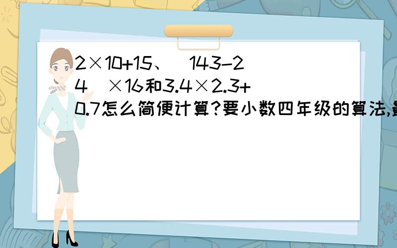 2×10+15、（143-24）×16和3.4×2.3+0.7怎么简便计算?要小数四年级的算法,最好加上讲解!最好加上讲解！