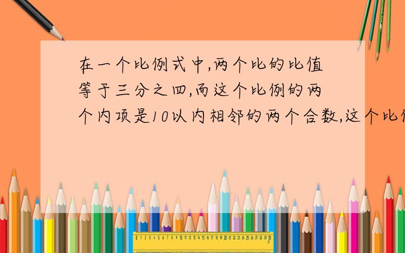 在一个比例式中,两个比的比值等于三分之四,而这个比例的两个内项是10以内相邻的两个合数,这个比例是（ ）或（ ）