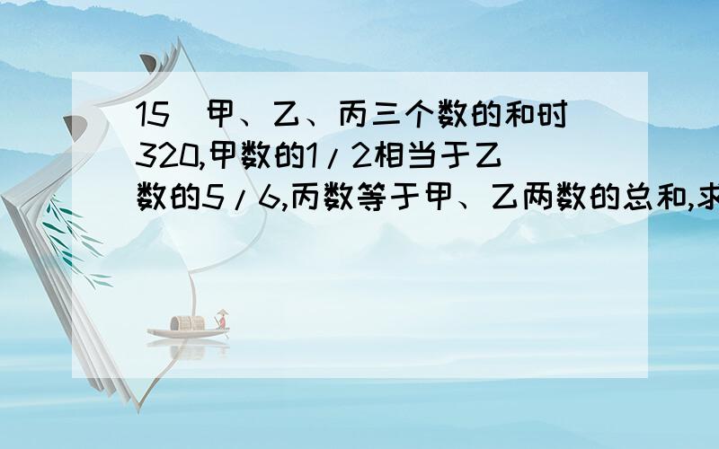 15．甲、乙、丙三个数的和时320,甲数的1/2相当于乙数的5/6,丙数等于甲、乙两数的总和,求这三个数个是多