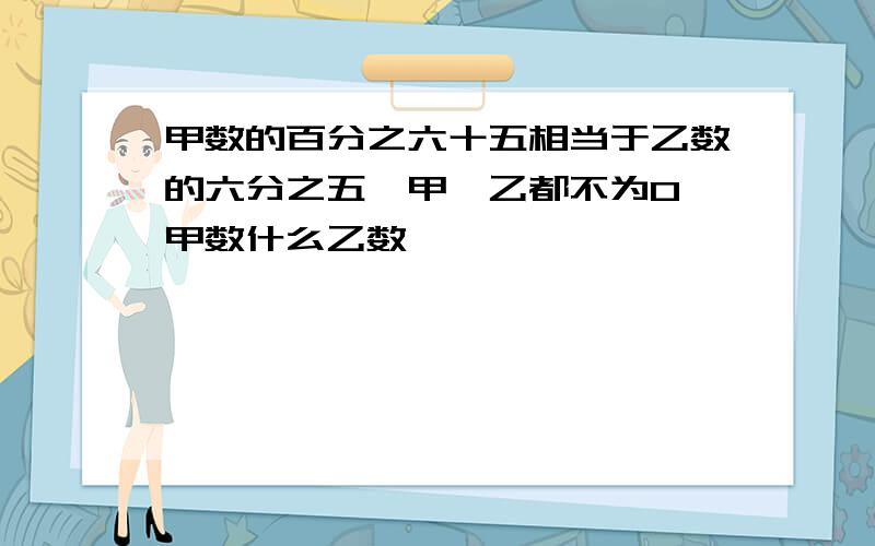 甲数的百分之六十五相当于乙数的六分之五{甲`乙都不为0}甲数什么乙数