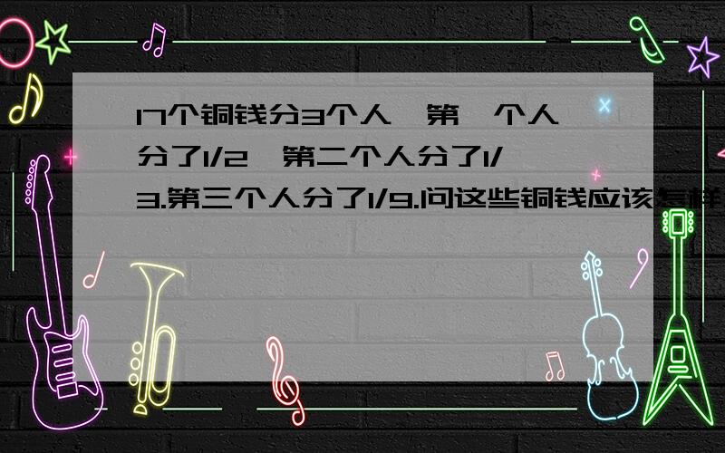 17个铜钱分3个人,第一个人分了1/2,第二个人分了1/3.第三个人分了1/9.问这些铜钱应该怎样分?