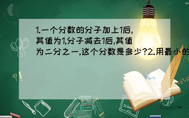 1.一个分数的分子加上1后,其值为1,分子减去1后,其值为二分之一,这个分数是多少?2.用最小的合数作分母的最简真分数为(什么) 3.用最小的两位数作分子与分母的最大真分数为(什么)