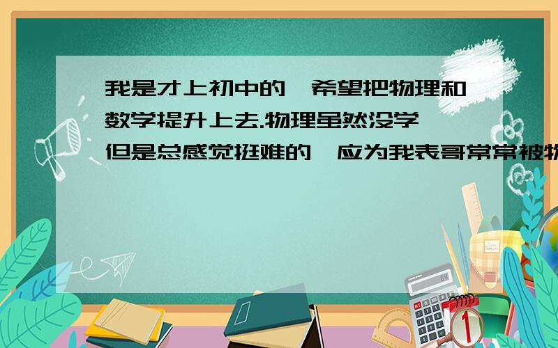 我是才上初中的,希望把物理和数学提升上去.物理虽然没学,但是总感觉挺难的,应为我表哥常常被物理题难到,所以害怕!