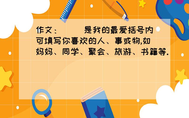 作文：（ ）是我的最爱括号内可填写你喜欢的人、事或物,如妈妈、同学、聚会、旅游、书籍等.