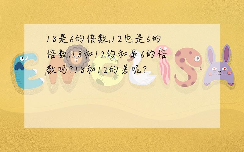 18是6的倍数,12也是6的倍数,18和12的和是6的倍数吗?18和12的差呢?