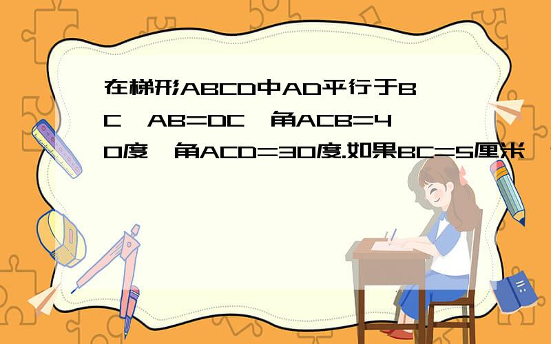 在梯形ABCD中AD平行于BC,AB=DC,角ACB=40度,角ACD=30度.如果BC=5厘米,连接BD,求AC,BD的长,并说明理