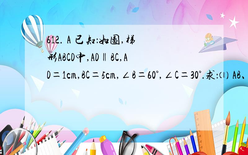 612. A 已知：如图,梯形ABCD中,AD‖BC,AD＝1cm,BC＝5cm,∠B＝60°,∠C＝30°．求：⑴ AB、CD的长； ⑵ 梯形ABCD的面积．