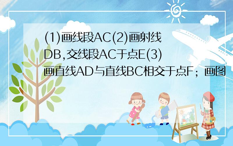 (1)画线段AC(2)画射线DB,交线段AC于点E(3)画直线AD与直线BC相交于点F；画图