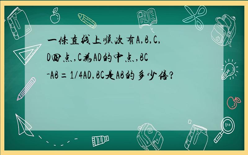 一条直线上顺次有A,B,C,D四点,C为AD的中点,BC-AB=1/4AD,BC是AB的多少倍?