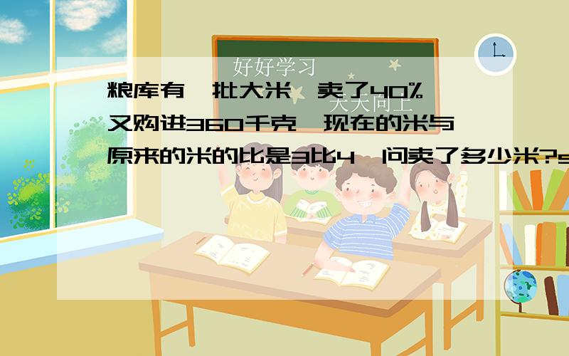 粮库有一批大米,卖了40%,又购进360千克,现在的米与原来的米的比是3比4,问卖了多少米?shuo