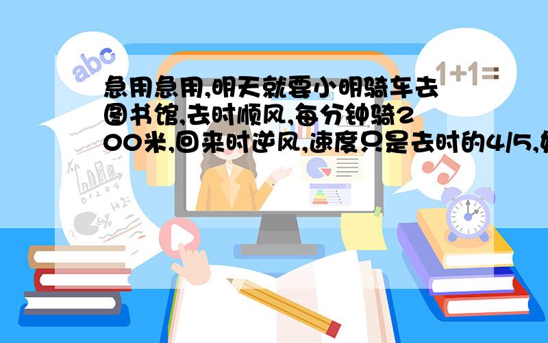 急用急用,明天就要小明骑车去图书馆,去时顺风,每分钟骑200米,回来时逆风,速度只是去时的4/5,如果小明去时用了10分钟,你能选择一种最简单的方法,求出往返的时间比