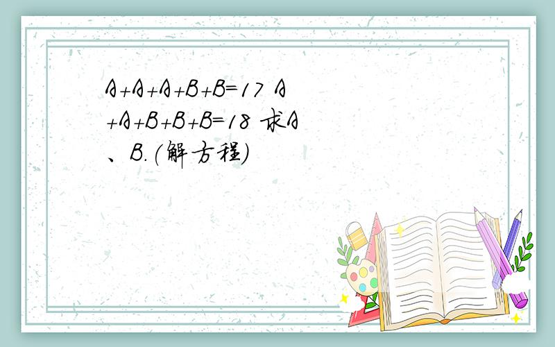 A+A+A+B+B=17 A+A+B+B+B=18 求A、B.(解方程)