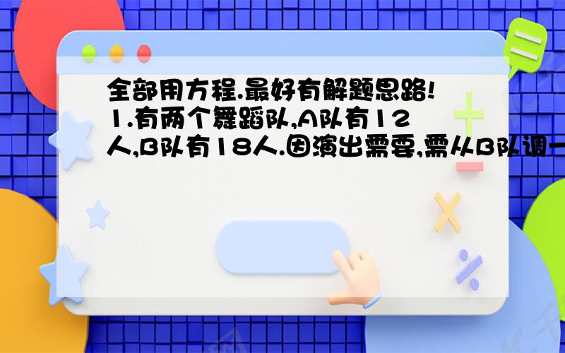 全部用方程.最好有解题思路!1.有两个舞蹈队,A队有12人,B队有18人.因演出需要,需从B队调一些演员去A队.调整后B队人数是A队的四分之一.从B队调去几人去A队?2.某建筑工地有两堆沙子,第一堆比