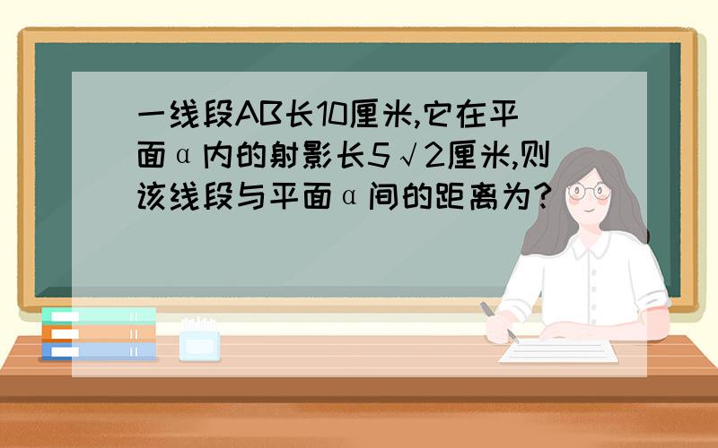 一线段AB长10厘米,它在平面α内的射影长5√2厘米,则该线段与平面α间的距离为?