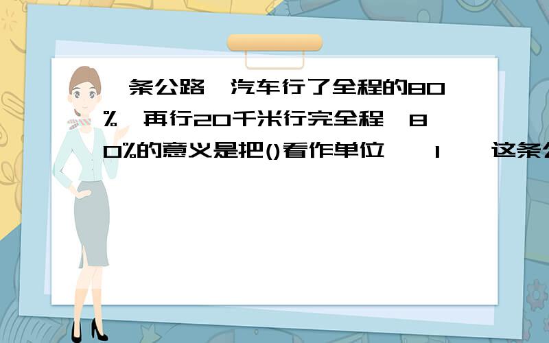 一条公路,汽车行了全程的80%,再行20千米行完全程,80%的意义是把()看作单位''1''这条公路长()千米