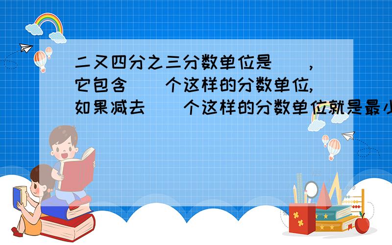 二又四分之三分数单位是（）,它包含（）个这样的分数单位,如果减去（）个这样的分数单位就是最小的质数.