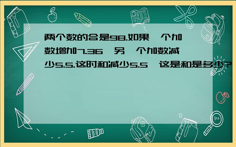 两个数的合是98.如果一个加数增加7.36,另一个加数减少5.5.这时和减少5.5,这是和是多少?