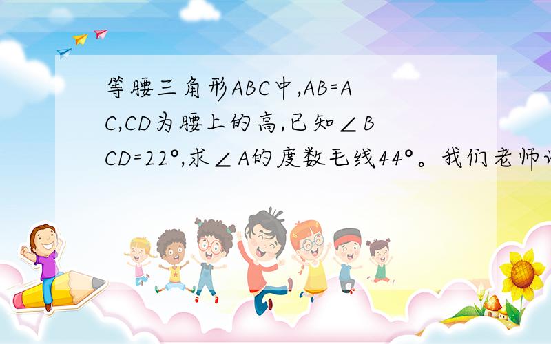 等腰三角形ABC中,AB=AC,CD为腰上的高,已知∠BCD=22°,求∠A的度数毛线44°。我们老师讲了，你们不会就不要误导我OK？哪会有这么简单！