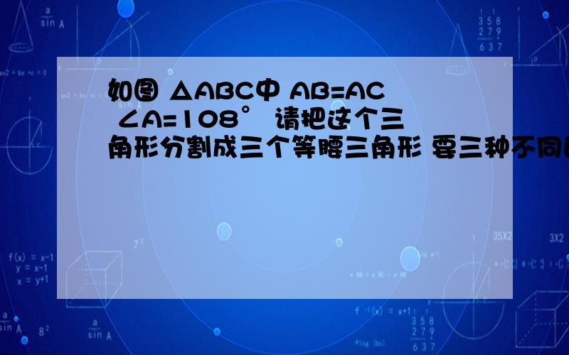 如图 △ABC中 AB=AC ∠A=108° 请把这个三角形分割成三个等腰三角形 要三种不同的方法叙述简单点,能懂就行了,急要答案!