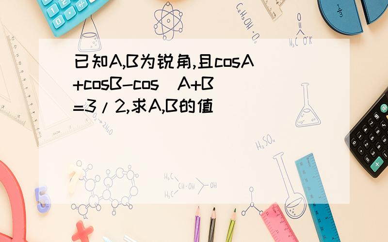 已知A,B为锐角,且cosA+cosB-cos（A+B)=3/2,求A,B的值