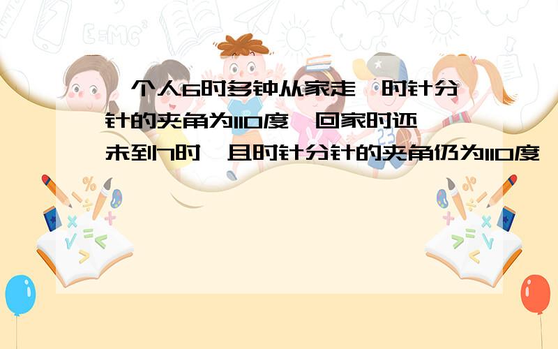 一个人6时多钟从家走,时针分针的夹角为110度,回家时还未到7时,且时针分针的夹角仍为110度,外出时间?