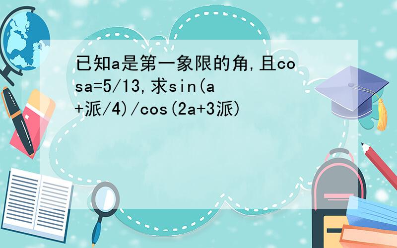 已知a是第一象限的角,且cosa=5/13,求sin(a+派/4)/cos(2a+3派)