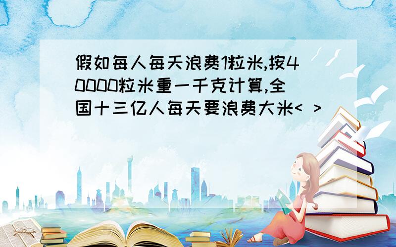 假如每人每天浪费1粒米,按40000粒米重一千克计算,全国十三亿人每天要浪费大米< >