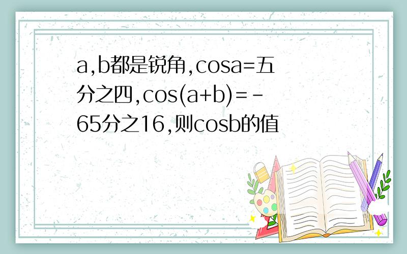 a,b都是锐角,cosa=五分之四,cos(a+b)=-65分之16,则cosb的值