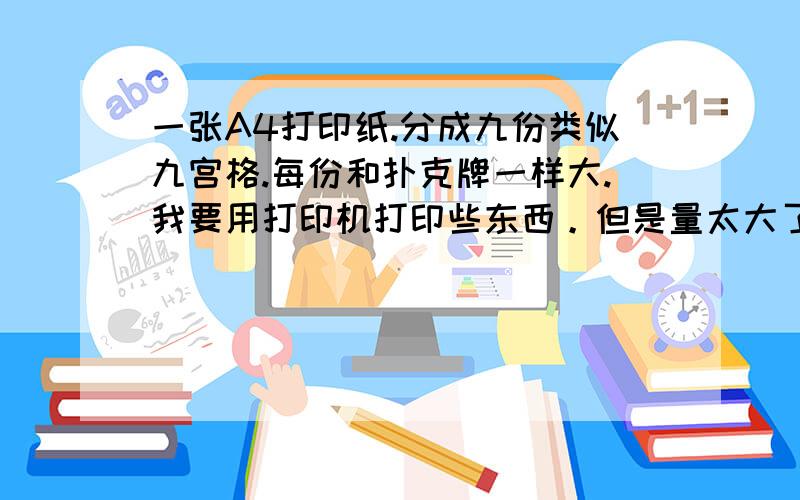 一张A4打印纸.分成九份类似九宫格.每份和扑克牌一样大.我要用打印机打印些东西。但是量太大了。所以想用软件排好。一张打印用的A4纸 上面可以打九个图案。每份的长比宽比是多少啊。