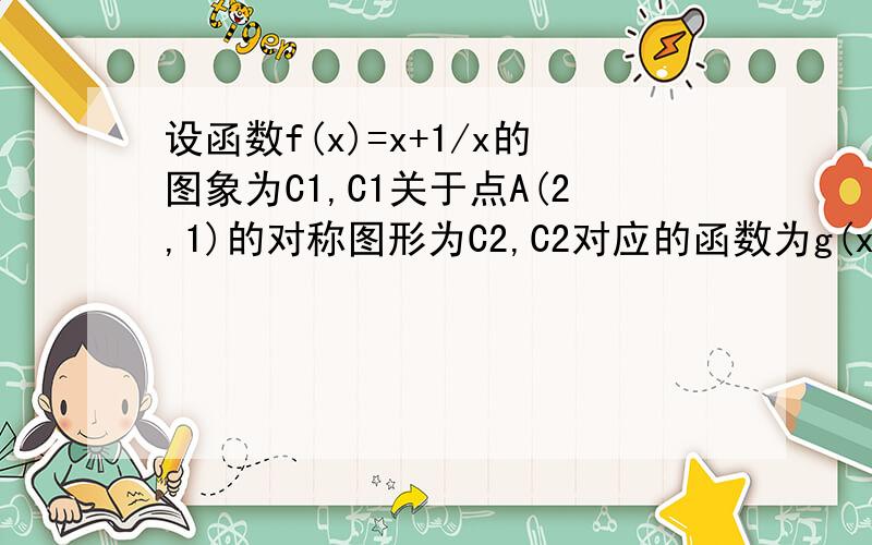 设函数f(x)=x+1/x的图象为C1,C1关于点A(2,1)的对称图形为C2,C2对应的函数为g(x).(1)求函数g(x)的解析式