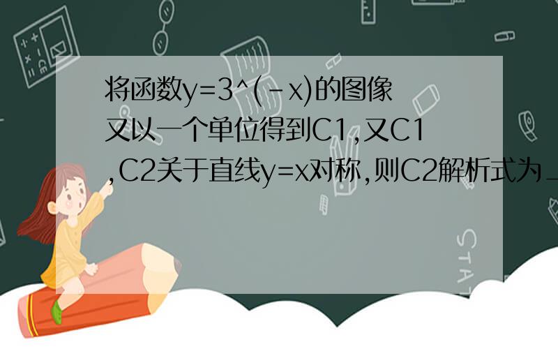 将函数y=3^(-x)的图像又以一个单位得到C1,又C1,C2关于直线y=x对称,则C2解析式为____?如题.向右移一个单位得到C1