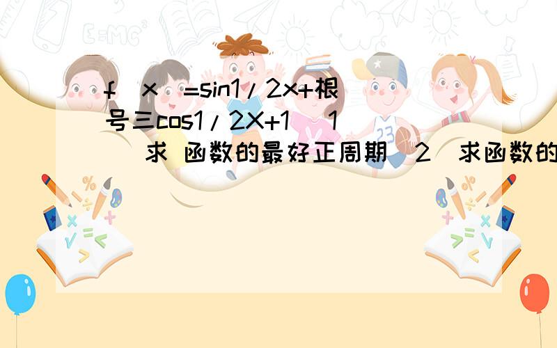 f（x）=sin1/2x+根号三cos1/2X+1 （1） 求 函数的最好正周期（2）求函数的值域（1） 求 函数的最小正周期（2）求函数的值域