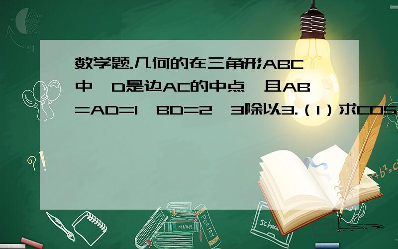 数学题.几何的在三角形ABC中,D是边AC的中点,且AB=AD=1,BD=2√3除以3.（1）求COSA（2）求sinC