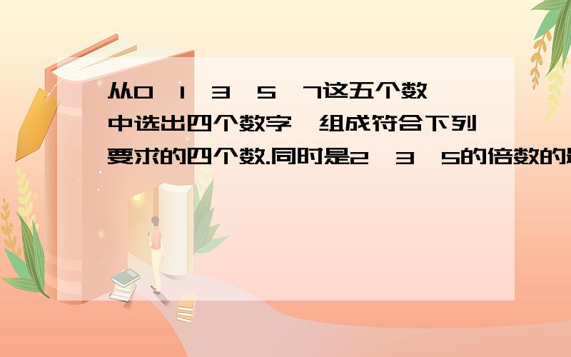 从0,1,3,5,7这五个数中选出四个数字,组成符合下列要求的四个数.同时是2,3,5的倍数的最大四位数(）从0，1，3，5，7这五个数中选出四个数字，组成符合下列要求的四个数。同时是2，3，5的倍数