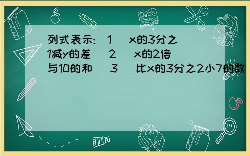 列式表示:(1) x的3分之1减y的差 (2) x的2倍与10的和 (3) 比x的3分之2小7的数(4)甲乙两车同时,同地,同向出发,行驶速度分别是x千米每小时和y千米每小时,3小时侯两车相距多少米?