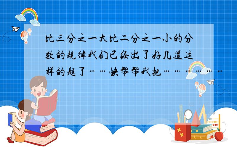 比三分之一大比二分之一小的分数的规律我们已经出了好几道这样的题了……快帮帮我把………………