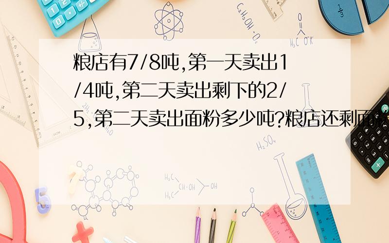 粮店有7/8吨,第一天卖出1/4吨,第二天卖出剩下的2/5,第二天卖出面粉多少吨?粮店还剩面粉多少吨?