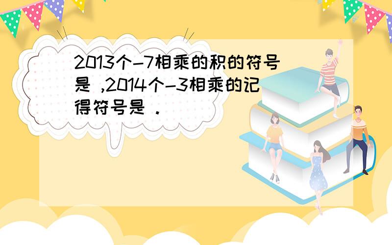 2013个-7相乘的积的符号是 ,2014个-3相乘的记得符号是 .