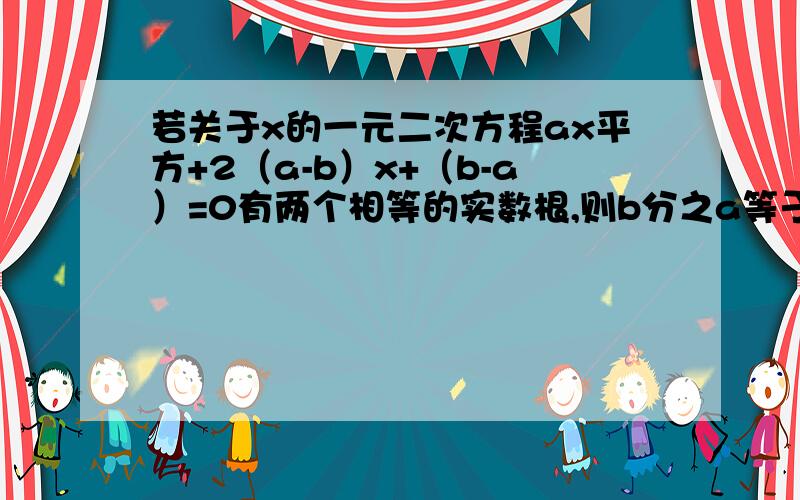 若关于x的一元二次方程ax平方+2（a-b）x+（b-a）=0有两个相等的实数根,则b分之a等于 求结果,