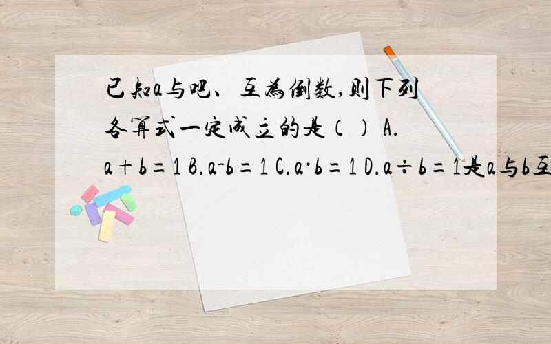 已知a与吧、互为倒数,则下列各算式一定成立的是（） A.a+b=1 B.a-b=1 C.a·b=1 D.a÷b=1是a与b互为倒数