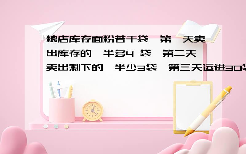 粮店库存面粉若干袋,第一天卖出库存的一半多4 袋,第二天卖出剩下的一半少3袋,第三天运进30袋,这时粮店里共有60袋,粮店里原有面粉多少袋?