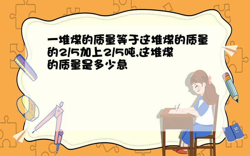 一堆煤的质量等于这堆煤的质量的2/5加上2/5吨,这堆煤的质量是多少急