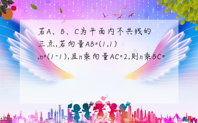 若A、B、C为平面内不共线的三点,若向量AB=(1,1),n=(1-1),且n乘向量AC=2,则n乘BC=