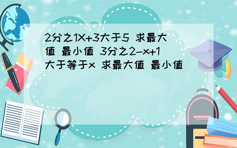 2分之1X+3大于5 求最大值 最小值 3分之2-x+1大于等于x 求最大值 最小值