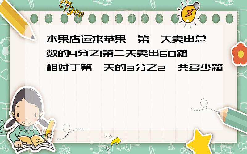 水果店运来苹果,第一天卖出总数的4分之1第二天卖出60箱相对于第一天的3分之2一共多少箱