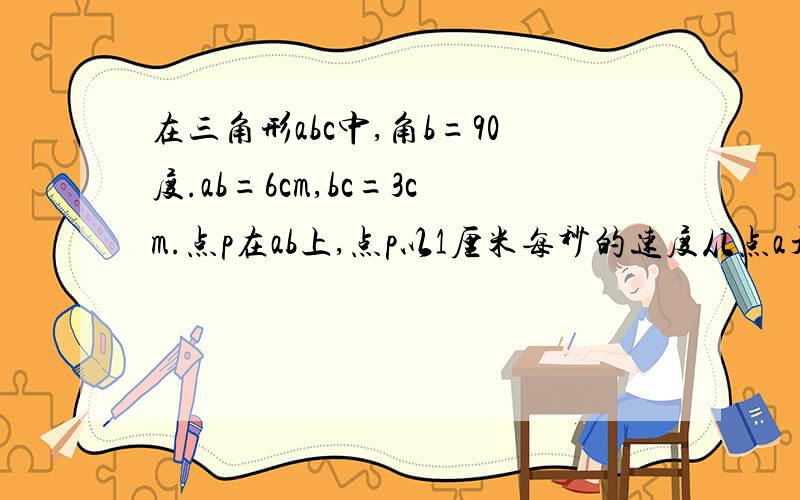 在三角形abc中,角b=90度.ab=6cm,bc=3cm.点p在ab上,点p以1厘米每秒的速度从点a开始沿ab边向b点移动,点q在cb边上,以2厘米每秒的的速度从b点开始沿边bc向点c移动.如果点p,q分别从点a,b同时出发,多少时