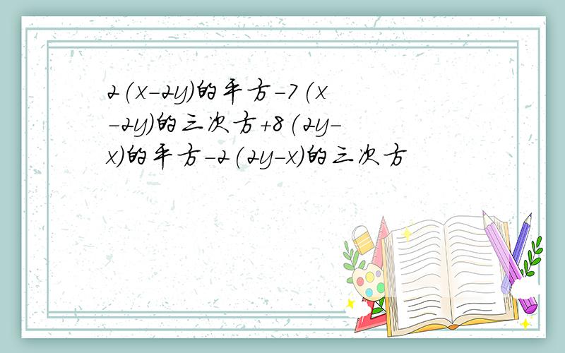 2(x-2y)的平方-7(x-2y)的三次方+8(2y-x)的平方-2(2y-x)的三次方